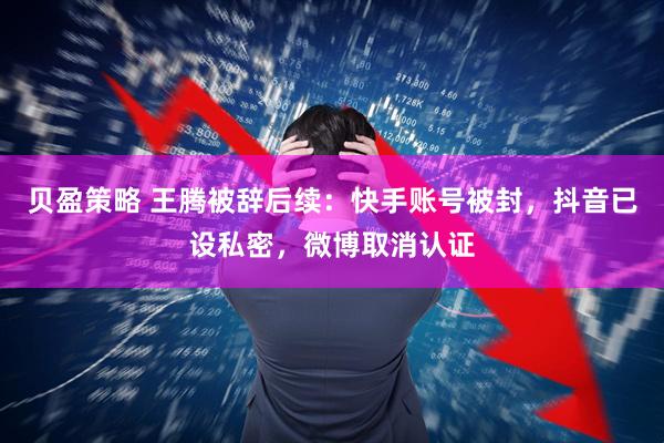 贝盈策略 王腾被辞后续：快手账号被封，抖音已设私密，微博取消认证