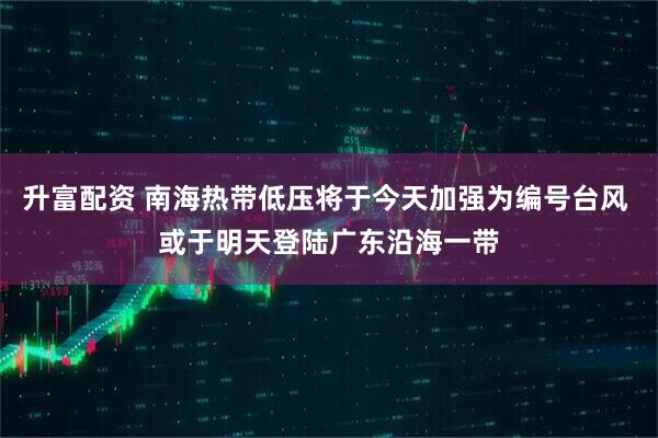 升富配资 南海热带低压将于今天加强为编号台风 或于明天登陆广东沿海一带