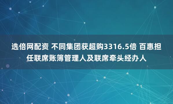选倍网配资 不同集团获超购3316.5倍 百惠担任联席账簿管理人及联席牵头经办人