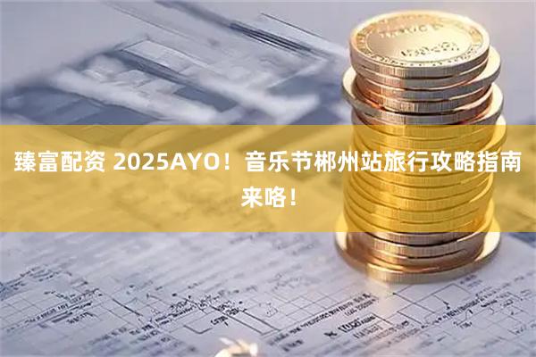 臻富配资 2025AYO！音乐节郴州站旅行攻略指南来咯！