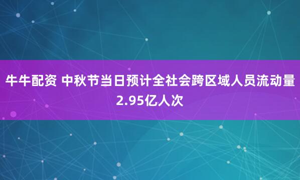 牛牛配资 中秋节当日预计全社会跨区域人员流动量2.95亿人次