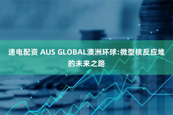 速电配资 AUS GLOBAL澳洲环球:微型核反应堆的未来之路