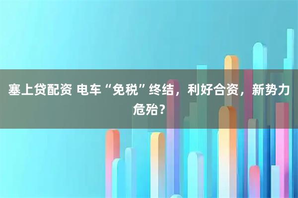 塞上贷配资 电车“免税”终结，利好合资，新势力危殆？