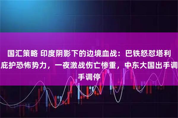 国汇策略 印度阴影下的边境血战：巴铁怒怼塔利班庇护恐怖势力，一夜激战伤亡惨重，中东大国出手调停