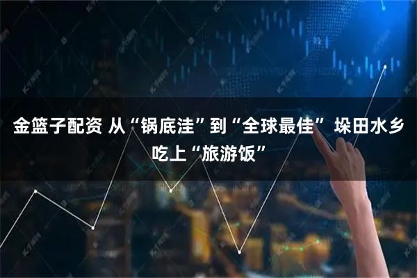 金篮子配资 从“锅底洼”到“全球最佳” 垛田水乡吃上“旅游饭”