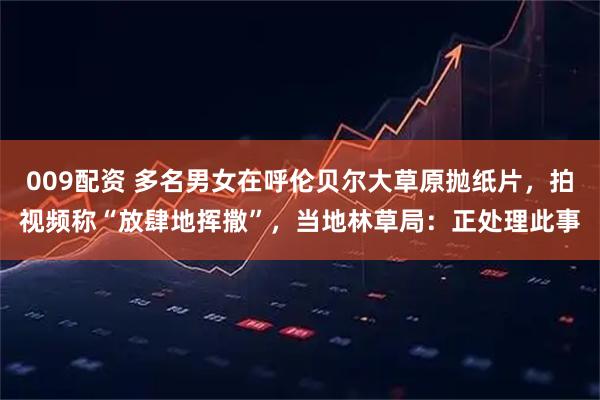 009配资 多名男女在呼伦贝尔大草原抛纸片，拍视频称“放肆地挥撒”，当地林草局：正处理此事