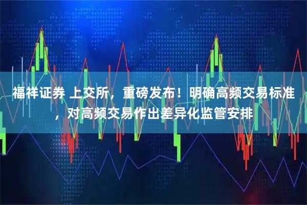 福祥证券 上交所，重磅发布！明确高频交易标准，对高频交易作出差异化监管安排