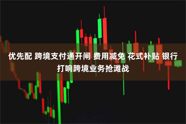 优先配 跨境支付通开闸 费用减免 花式补贴 银行打响跨境业务抢滩战