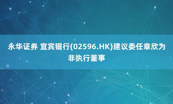 永华证券 宜宾银行(02596.HK)建议委任章欣为非执行董事