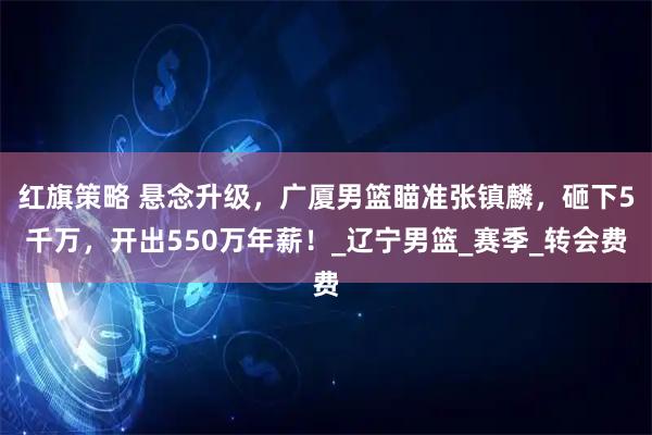 红旗策略 悬念升级，广厦男篮瞄准张镇麟，砸下5千万，开出550万年薪！_辽宁男篮_赛季_转会费