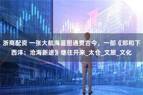 浙商配资 一张大航海蓝图通贯古今，一部《郑和下西洋：沧海新途》继往开来_太仓_文旅_文化