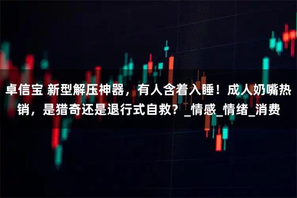 卓信宝 新型解压神器，有人含着入睡！成人奶嘴热销，是猎奇还是退行式自救？_情感_情绪_消费