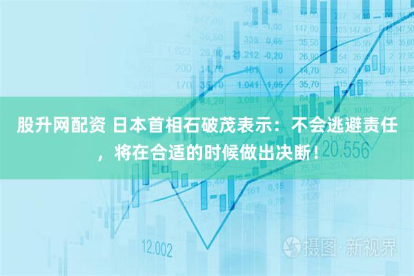 股升网配资 日本首相石破茂表示：不会逃避责任，将在合适的时候做出决断！