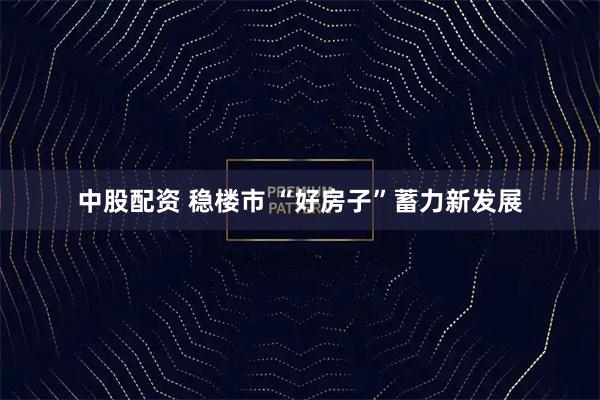 中股配资 稳楼市 “好房子”蓄力新发展