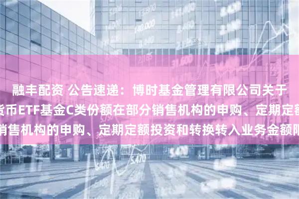 融丰配资 公告速递：博时基金管理有限公司关于调整旗下博时保证金货币ETF基金C类份额在部分销售机构的申购、定期定额投资和转换转入业务金额限制