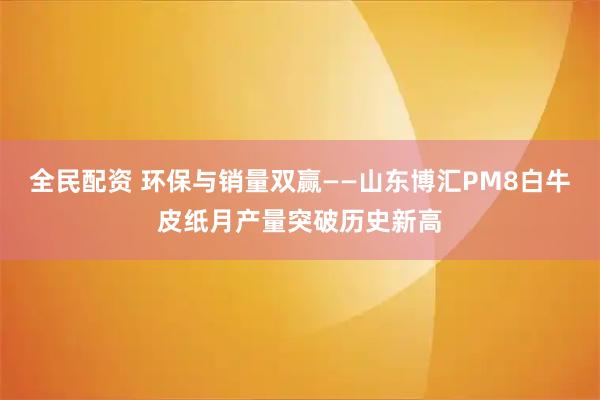 全民配资 环保与销量双赢——山东博汇PM8白牛皮纸月产量突破历史新高