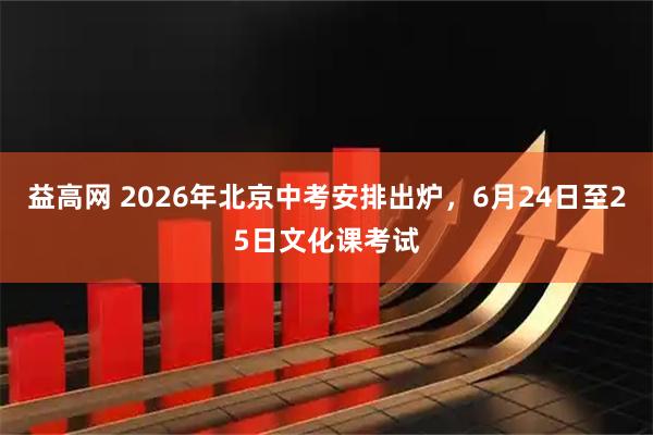 益高网 2026年北京中考安排出炉，6月24日至25日文化课考试
