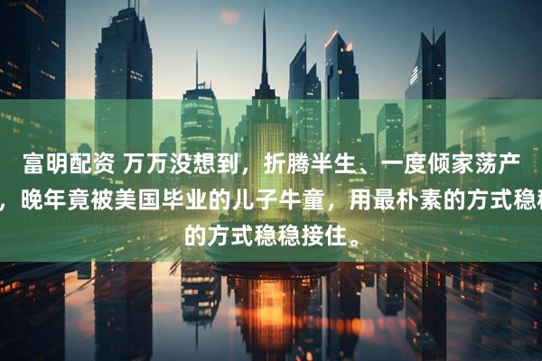 富明配资 万万没想到，折腾半生、一度倾家荡产的牛群，晚年竟被美国毕业的儿子牛童，用最朴素的方式稳稳接住。